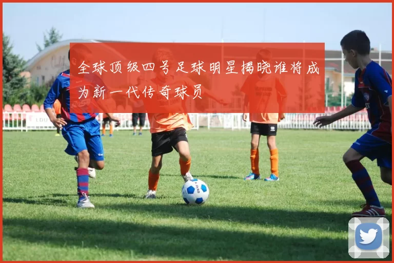 全球顶级四号足球明星揭晓谁将成为新一代传奇球员