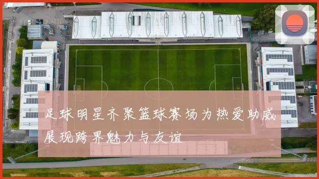 足球明星齐聚篮球赛场为热爱助威展现跨界魅力与友谊