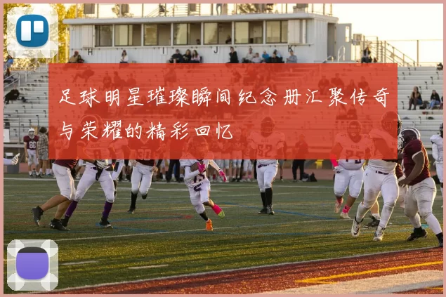 足球明星璀璨瞬间纪念册汇聚传奇与荣耀的精彩回忆