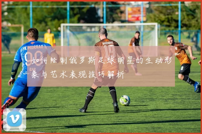 如何绘制俄罗斯足球明星的生动形象与艺术表现技巧解析