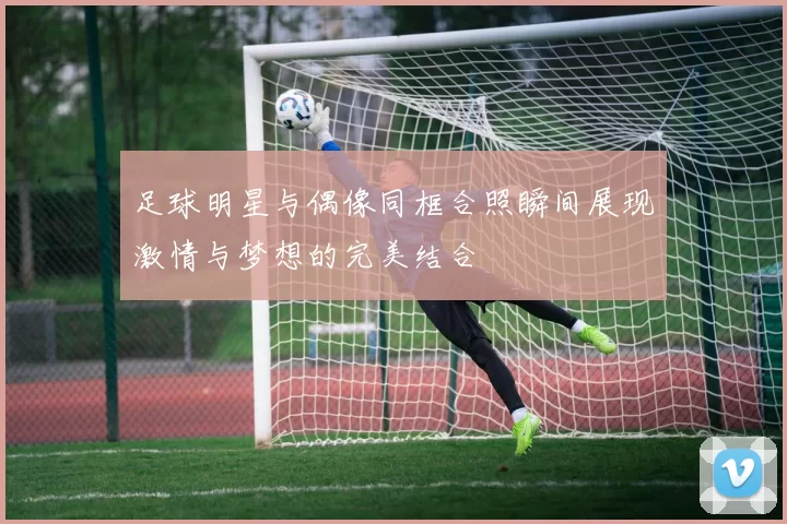 足球明星与偶像同框合照瞬间展现激情与梦想的完美结合