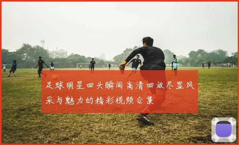 足球明星回头瞬间高清回放尽显风采与魅力的精彩视频合集