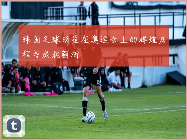 韩国足球明星在奥运会上的辉煌历程与成就解析
