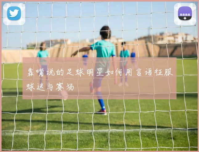 靠嘴说的足球明星如何用言语征服球迷与赛场