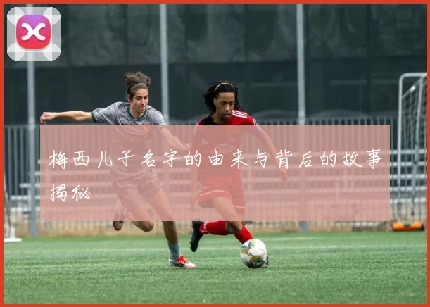 梅西儿子名字的由来与背后的故事揭秘