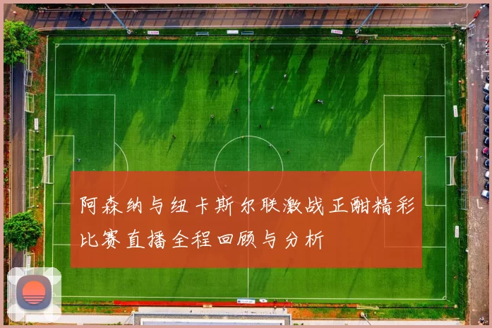 阿森纳与纽卡斯尔联激战正酣精彩比赛直播全程回顾与分析