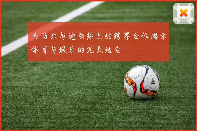 内马尔与迪丽热巴的跨界合作揭示体育与娱乐的完美结合
