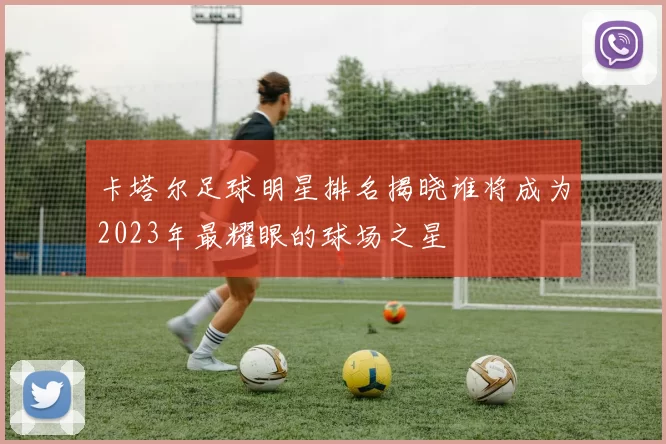 卡塔尔足球明星排名揭晓谁将成为2023年最耀眼的球场之星
