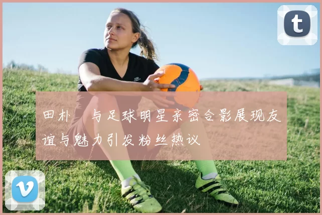 田朴珺与足球明星亲密合影展现友谊与魅力引发粉丝热议