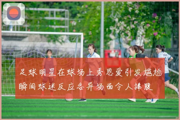 足球明星在球场上秀恩爱引发尴尬瞬间球迷反应各异场面令人捧腹