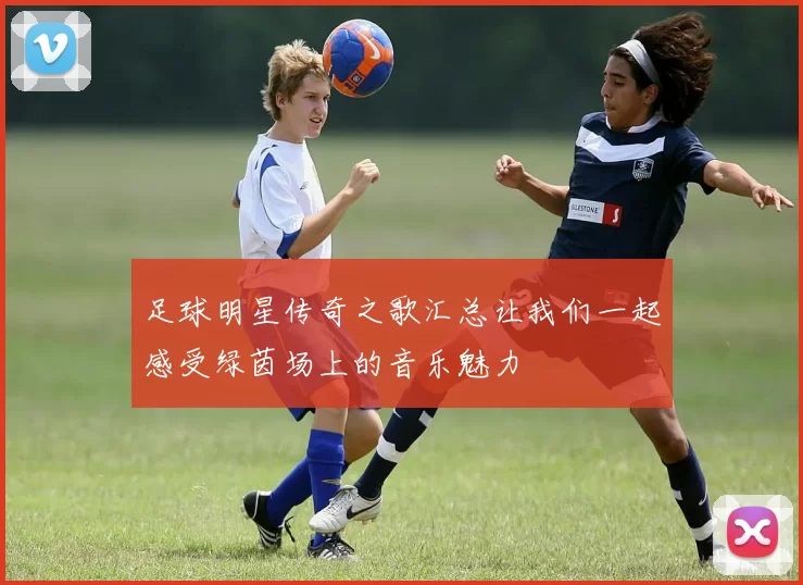 足球明星传奇之歌汇总让我们一起感受绿茵场上的音乐魅力