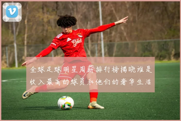 全球足球明星周薪排行榜揭晓谁是收入最高的球员和他们的奢华生活