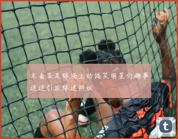 东南亚足球场上的搞笑明星们趣事连连引发球迷热议