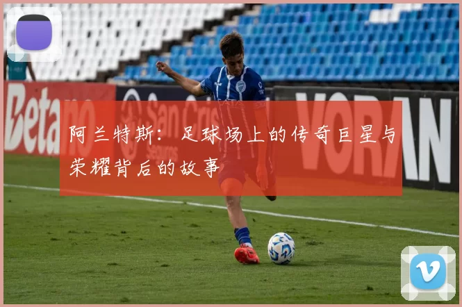 阿兰特斯：足球场上的传奇巨星与荣耀背后的故事