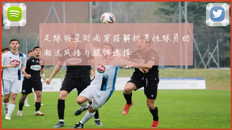 足球明星时尚穿搭解析男性球员的潮流风格与服饰选择
