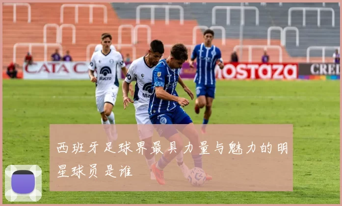 西班牙足球界最具力量与魅力的明星球员是谁