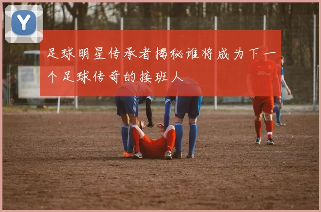 足球明星传承者揭秘谁将成为下一个足球传奇的接班人