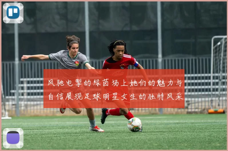 风驰电掣的绿茵场上她们的魅力与自信展现足球明星女生的独特风采
