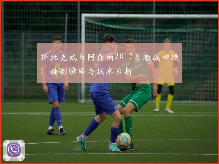 斯托克城与阿森纳2017年激战回顾：精彩瞬间与战术分析