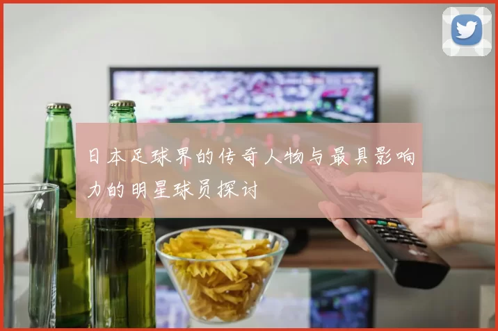 日本足球界的传奇人物与最具影响力的明星球员探讨