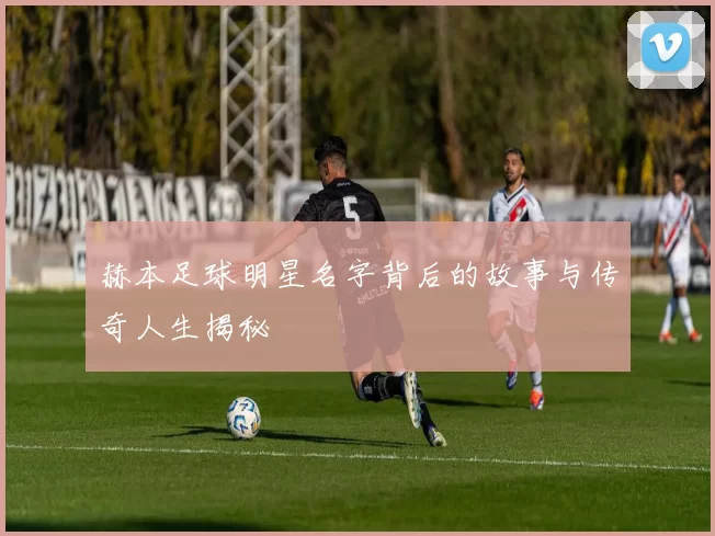 赫本足球明星名字背后的故事与传奇人生揭秘