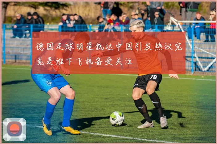 德国足球明星抵达中国引发热议究竟是谁下飞机备受关注