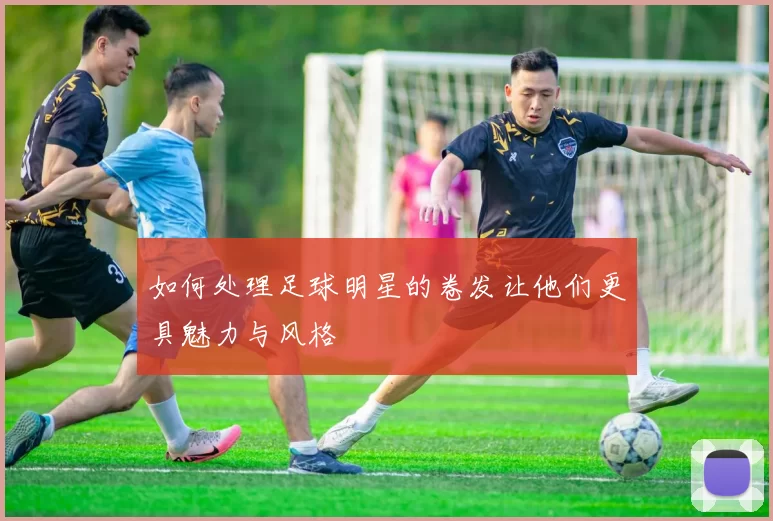 如何处理足球明星的卷发让他们更具魅力与风格