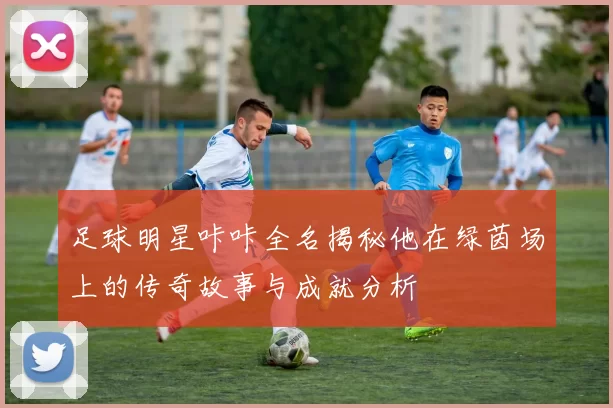 足球明星咔咔全名揭秘他在绿茵场上的传奇故事与成就分析