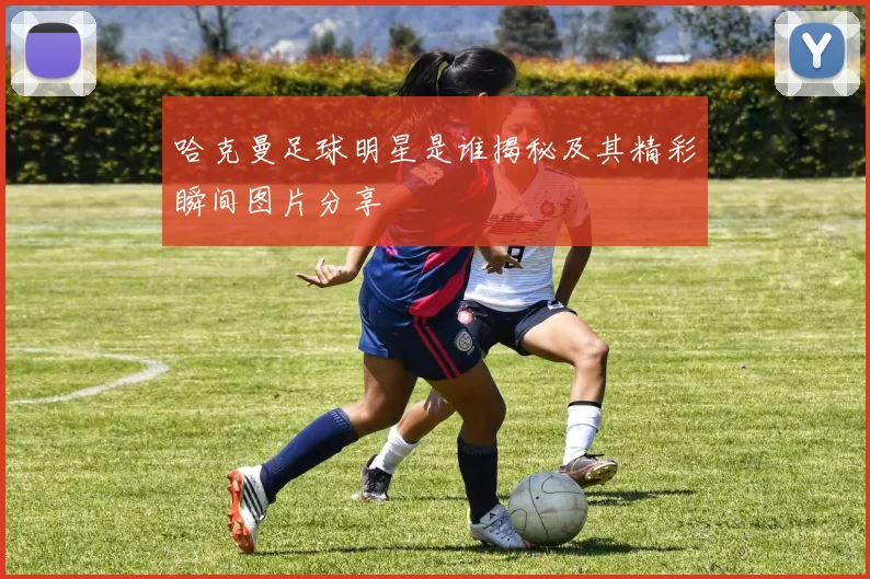 哈克曼足球明星是谁揭秘及其精彩瞬间图片分享