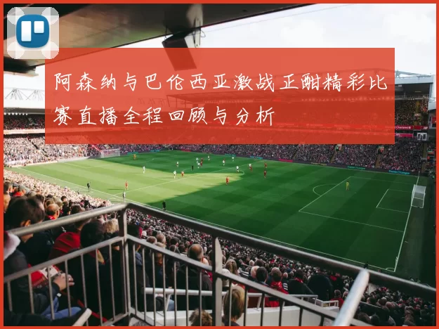 阿森纳与巴伦西亚激战正酣精彩比赛直播全程回顾与分析