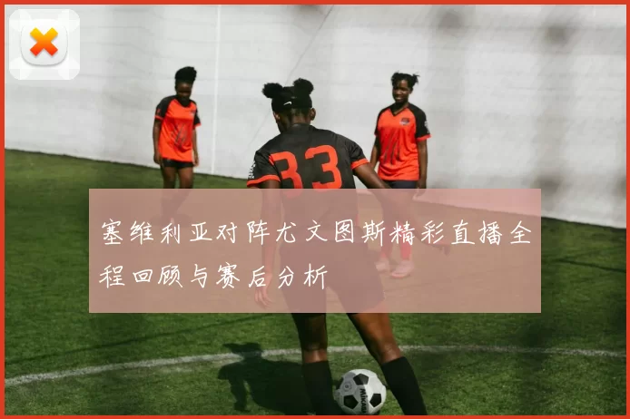 塞维利亚对阵尤文图斯精彩直播全程回顾与赛后分析