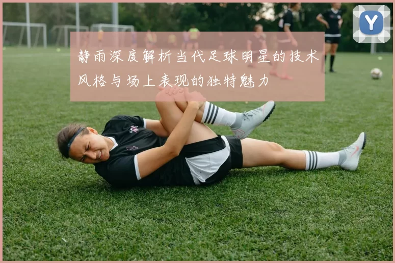 静雨深度解析当代足球明星的技术风格与场上表现的独特魅力