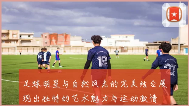 足球明星与自然风光的完美结合展现出独特的艺术魅力与运动激情