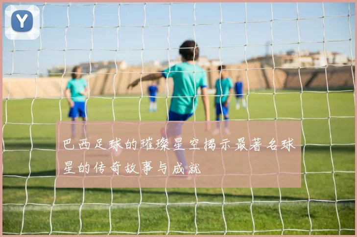 巴西足球的璀璨星空揭示最著名球星的传奇故事与成就