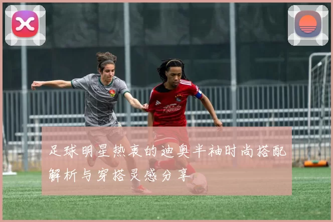 足球明星热衷的迪奥半袖时尚搭配解析与穿搭灵感分享