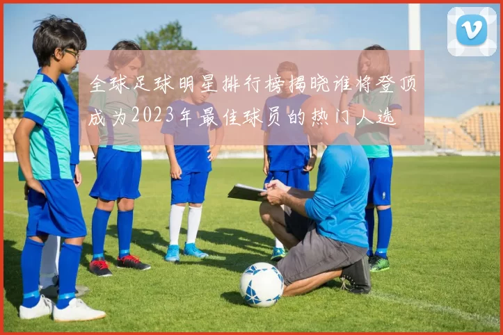 全球足球明星排行榜揭晓谁将登顶成为2023年最佳球员的热门人选