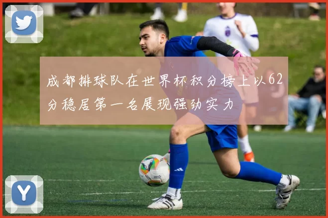 成都排球队在世界杯积分榜上以62分稳居第一名展现强劲实力