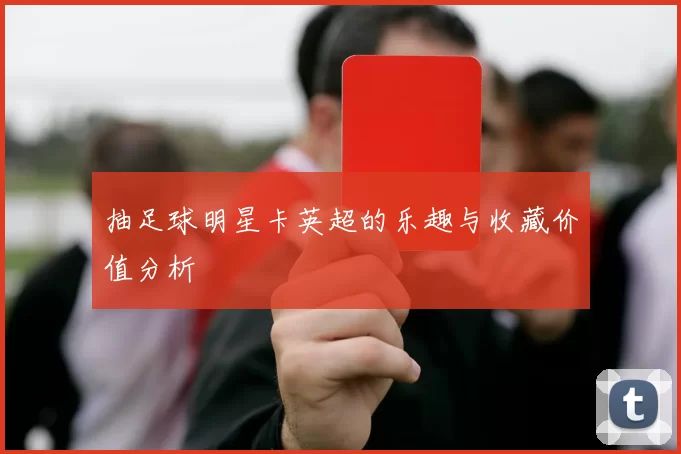 抽足球明星卡英超的乐趣与收藏价值分析