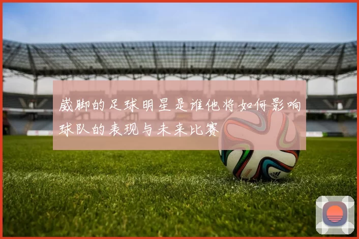 崴脚的足球明星是谁他将如何影响球队的表现与未来比赛