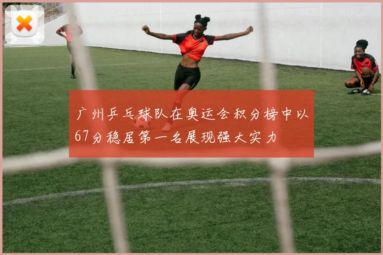 广州乒乓球队在奥运会积分榜中以67分稳居第一名展现强大实力