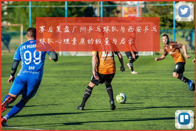 赛后复盘广州乒乓球队与西安乒乓球队心理素质的较量与启示