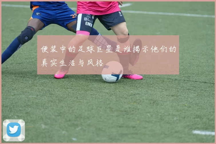 便装中的足球巨星是谁揭示他们的真实生活与风格