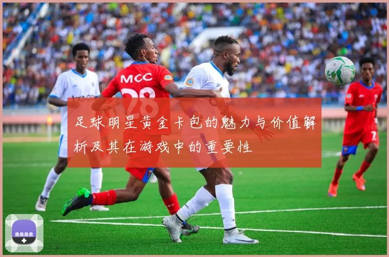 足球明星黄金卡包的魅力与价值解析及其在游戏中的重要性