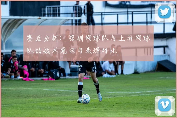 赛后分析：深圳网球队与上海网球队的战术意识与表现对比