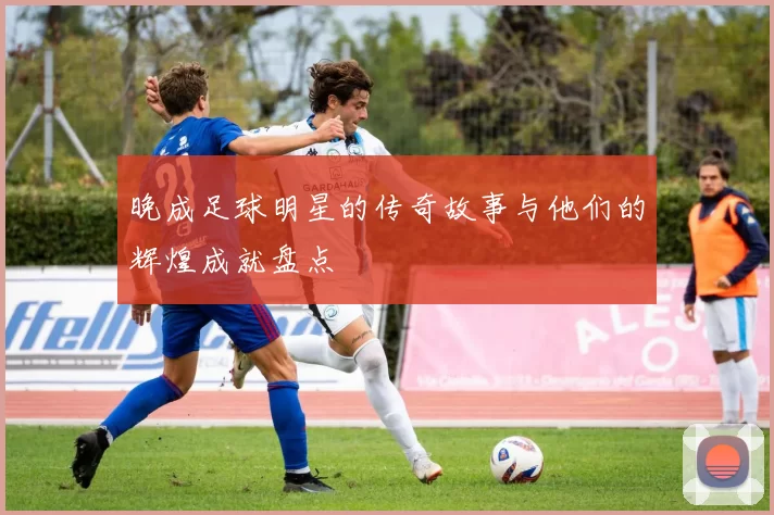 晚成足球明星的传奇故事与他们的辉煌成就盘点