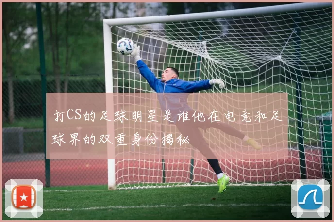打CS的足球明星是谁他在电竞和足球界的双重身份揭秘