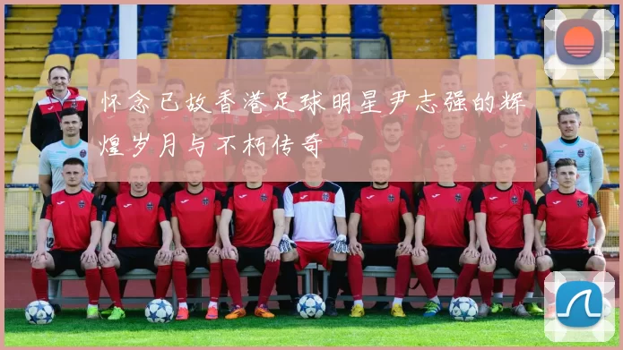 怀念已故香港足球明星尹志强的辉煌岁月与不朽传奇