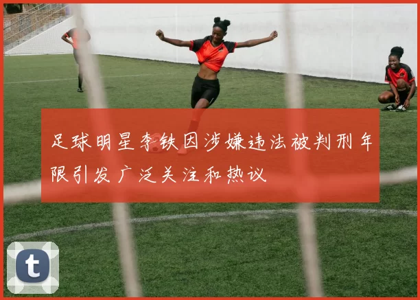 足球明星李铁因涉嫌违法被判刑年限引发广泛关注和热议