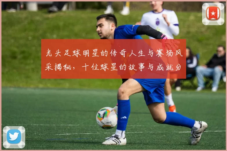 光头足球明星的传奇人生与赛场风采揭秘，十位球星的故事与成就分享