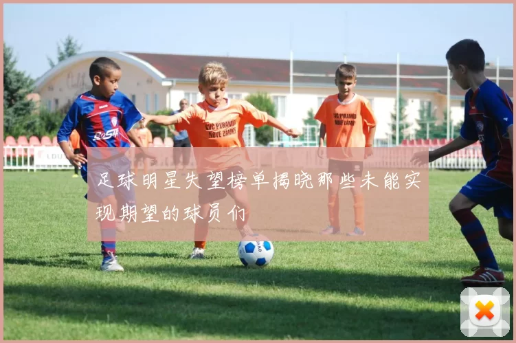 足球明星失望榜单揭晓那些未能实现期望的球员们